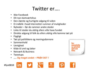#fyn0810
Twitter er….
• Ikke Facebook
• Dit nye stamværtshus
• Den største og hurtigste adgang til viden
• Et indblik i hvad Internettet rummer af muligheder
• Nyheder – før de rammer andre steder
• Links til steder du aldrig ellers ville have fundet
• Direkte adgang til folk du ellers aldrig ville komme tæt på
• Flygtigt
• Tæt på politikkere og meningsdannere
• Sammenhold
• Uenighed
• Kilde til smil og latter
• Netværk & Business
• Tweetups
• ….. Og meget andet – PRØV DET !
 