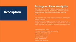 Description
This project aims to carry out the in-depth analysis of user
engagement process with the Instagram platform which will
help the product team to launch better features for the
platform.
Instagram User Analytics
This project focuses mainly on two key aspects Marketing and
Investors Metrics.
Based on the user engagement and the data collected the
insights needs to be carried out and presented to the product
team. The project will answer to the important questions like
:
> Rewarding Loyal Users
> Remind Inactive Users to Start Posting.
>Declaring Contest Winner.
>Hashtag Researching.
>Launch AD Campaign .
>User Engagement .
>Bots & Fake Accounts .
 