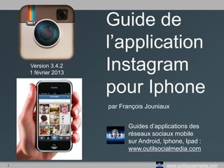 1 www.outilsocialmedia.com
Guide de
l’application
Instagram
pour Iphone
par François Jouniaux
Guides d’applications des
réseaux sociaux mobile
sur Android, Iphone, Ipad :
www.outilsocialmedia.com
Version 4.0.1
juin 2013
 