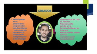  Kevin Systrom,
es un
empresario y
programador
estadounidense
, más conocido
por ser el co-
fundador de
Instagram junto
a Mike Krieger.
Systrom nació en 1983
en Holliston,
Massachusetts.
estudió en la
Escuela Middlesex en
Concord,
Massachusetts, donde
conoció
la programación
computacional.