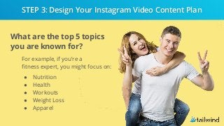 What are the top 5 topics
you are known for?
For example, if you’re a
fitness expert, you might focus on:
● Nutrition
● Health
● Workouts
● Weight Loss
● Apparel
STEP 3: Design Your Instagram Video Content Plan
 