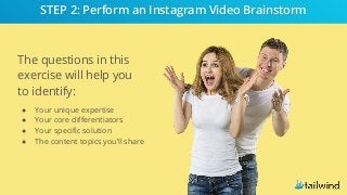 The questions in this
exercise will help you
to identify:
● Your unique expertise
● Your core differentiators
● Your specific solution
● The content topics you’ll share
STEP 2: Perform an Instagram Video Brainstorm
 