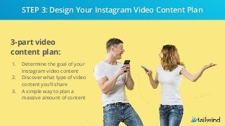 3-part video
content plan:
1. Determine the goal of your
Instagram video content
2. Discover what type of video
content you’ll share
3. A simple way to plan a
massive amount of content
STEP 3: Design Your Instagram Video Content Plan
 
