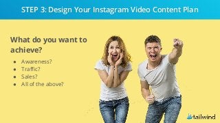 What do you want to
achieve?
● Awareness?
● Traffic?
● Sales?
● All of the above?
STEP 3: Design Your Instagram Video Content Plan
 