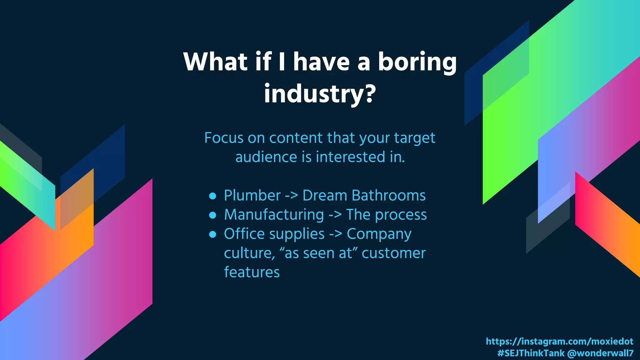 What if I have a boring
industry?
https://instagram.com/moxiedot
#SEJThinkTank @wonderwall7
Focus on content that your target
audience is interested in.
● Plumber -> Dream Bathrooms
● Manufacturing -> The process
● Office supplies -> Company
culture, “as seen at” customer
features
 