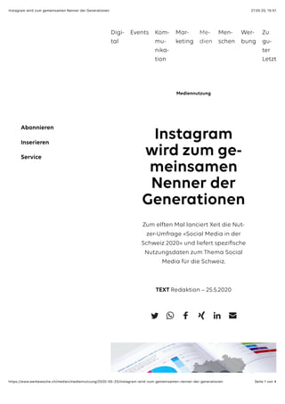 27.05.20, 15:51Instagram wird zum gemeinsamen Nenner der Generationen
Seite 1 von 4https://www.werbewoche.ch/medien/mediennutzung/2020-05-25/instagram-wird-zum-gemeinsamen-nenner-der-generationen
Instagram
wird zum ge-
meinsamen
Nenner der
Generationen
Zum elften Mal lanciert Xeit die Nut-
zer-Umfrage «Social Media in der
Schweiz 2020» und liefert speziﬁsche
Nutzungsdaten zum Thema Social
Media für die Schweiz.
TEXT Redaktion – 25.5.2020
Mediennutzung
Abonnieren
Inserieren
Service
Digi-
tal
Events Kom-
mu-
nika-
tion
Mar-
keting
Me-
dien
Men-
schen
Wer-
bung
Zu
gu-
ter
Letzt
 