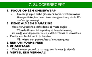 7. SUCCESRECEPT
1. FOCUS OP ÉÉN ONDERWERP 
- Creëer je eigen niche (sneakers, koffie, wenkbrauwen) 
Hoe specifieker, hoe beter: liever ‘vintage make-up uit de 20’s’
dan ‘vintage make-up’
2. DENK ALS EEN MAGAZINE
- Plaats terugkerende vaste items op vaste dagen:
VB. wekelijks een #vintagefriday of #meatlessmonday 
Zo kun JIJ vooruit plannen, weten jeVOLGERS wat te verwachten
- Creëer een bladritme in je foto feed:  
VB. wissel een portretfoto af met een quote
3. EEN UNIFORME FEED
4. #HASHTAGS 
- Check meest gebruikte hashtags (en lanceer je eigen!)
5. VERTEL EEN VERHAAL!
 
