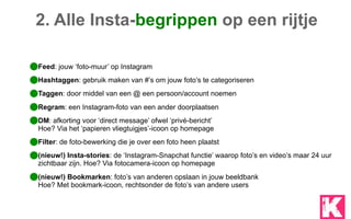 Feed: jouw ‘foto-muur’ op Instagram
Hashtaggen: gebruik maken van #’s om jouw foto’s te categoriseren
Taggen: door middel van een @ een persoon/account noemen
Regram: een Instagram-foto van een ander doorplaatsen
DM: afkorting voor ‘direct message’ ofwel ‘privé-bericht’ 
Hoe? Via het ‘papieren vliegtuigjes’-icoon op homepage
Filter: de foto-bewerking die je over een foto heen plaatst
(nieuw!) Insta-stories: de ‘Instagram-Snapchat functie’ waarop foto’s en video’s maar 24 uur
zichtbaar zijn. Hoe? Via fotocamera-icoon op homepage
(nieuw!) Bookmarken: foto’s van anderen opslaan in jouw beeldbank 
Hoe? Met bookmark-icoon, rechtsonder de foto’s van andere users
2. Alle Insta-begrippen op een rijtje
 