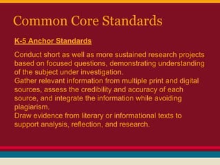 Common Core Standards
K-5 Anchor Standards
Conduct short as well as more sustained research projects
based on focused questions, demonstrating understanding
of the subject under investigation.
Gather relevant information from multiple print and digital
sources, assess the credibility and accuracy of each
source, and integrate the information while avoiding
plagiarism.
Draw evidence from literary or informational texts to
support analysis, reflection, and research.

 