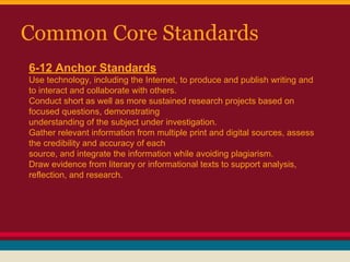 Common Core Standards
6-12 Anchor Standards
Use technology, including the Internet, to produce and publish writing and
to interact and collaborate with others.
Conduct short as well as more sustained research projects based on
focused questions, demonstrating
understanding of the subject under investigation.
Gather relevant information from multiple print and digital sources, assess
the credibility and accuracy of each
source, and integrate the information while avoiding plagiarism.
Draw evidence from literary or informational texts to support analysis,
reflection, and research.

 