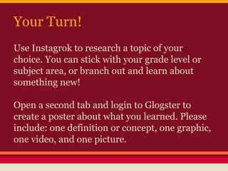 Your Turn!
Use Instagrok to research a topic of your
choice. You can stick with your grade level or
subject area, or branch out and learn about
something new!
Open a second tab and login to Glogster to
create a poster about what you learned. Please
include: one definition or concept, one graphic,
one video, and one picture.

 