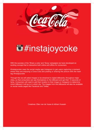 #instajoycoke
Creatives: Ellen van de Vusse & Adham Hussain
With the success of the ‘Share a coke’ and ‘Song’ campaigns we have developed an
exciting concept that is interactive both online and offline for consumers.
#instajoycoke uses the social media app Instagram to get users capturing a moment
where they are enjoying a Coca-Cola and posting or sharing the picture with the hash
tag #instajoycoke
Through this we will select images to be streamed to digital billboards, throughout major
cities, so that consumers can see themselves on the billboard and get their 15 seconds of
fame. Consumers will need to add their location to their image on Instagram to determine
which billboard it will go to in which city. The images from the billboards will also be available
on social media pages like Facebook and Twitter.
 