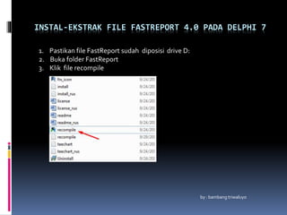 INSTAL-EKSTRAK FILE FASTREPORT 4.0 PADA DELPHI 7
by : bambang triwaluyo
1. Pastikan file FastReport sudah diposisi drive D:
2. Buka folder FastReport
3. Klik file recompile
 
