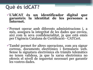Què és idCAT?
L'idCAT és un identificador digital que
 garanteix la identitat de les persones a
 Internet.

Permet operar amb diferents administracions i, a
 més, assegura la integritat de les dades que envieu,
 així com la seva confidencialitat, ja que està emès
 per l'Agència Catalana de Certificació - CATCert.

També permet fer altres operacions, com ara signar
 correus, documents electrònics i formularis web.
 Sense la signatura electrònica els tràmits telemàtics
 no tenen validesa, ja que la xarxa electrònica no
 ofereix el nivell de seguretat necessari per garantir
 les vostres dades.
 