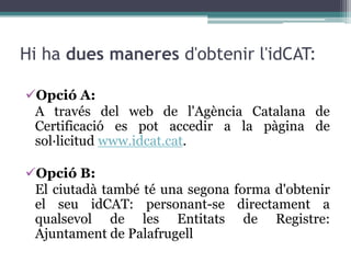 Hi ha dues maneres d'obtenir l'idCAT:

Opció A:
 A través del web de l'Agència Catalana de
 Certificació es pot accedir a la pàgina de
 sol·licitud www.idcat.cat.

Opció B:
 El ciutadà també té una segona forma d'obtenir
 el seu idCAT: personant-se directament a
 qualsevol de les Entitats de Registre:
 Ajuntament de Palafrugell
 