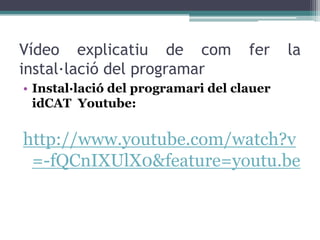 Vídeo explicatiu de com             fer    la
instal·lació del programar
• Instal·lació del programari del clauer
  idCAT Youtube:


http://www.youtube.com/watch?v
 =-fQCnIXUlX0&feature=youtu.be
 