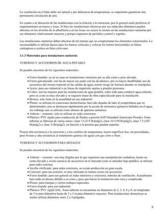 La ventilación en el baño debe ser natural y por diferencia de temperaturas; es importante garantizar una
permanente circulación de aire.
En cuanto a al ubicación de las instalaciones con la relación a la estructura, por lo general suele preferirse el
empotramiento en muros y losas. Si bien las instalaciones eléctricas por sus reducidos diámetros pueden
ubicarse en los alvéolos de la albañilería o en las losas; no ocurre lo mismo en las instalaciones sanitarias por
sus diámetros relativamente mayores y porque requieren de periódico control y registro.
Las instalaciones sanitarias deben ubicarse de tal manera que no comprometan los elementos estructurales. Lo
recomendable es utilizar ductos para los tramos verticales y colocar los tramos horizontales en falsos
contrapisos u ocultos en falso cielo raso.
3.1.3 Materiales para instalaciones sanitarias
TUBERIAS Y ACCESORIOS DE AGUA POTABLE
Se pueden encontrar de los siguientes materiales:
Fierro fundido: ya no se usan en instalaciones interiores por su alto costo y peso elevado.•
Fierro galvanizado: son las de mayor uso junto con las de plástico, por su mayor durabilidad; uso de
accesorios del mismo material en las salidas de agua, menor riesgo de fractura durante su manipuleo.
•
Acero: para uso industrial o en líneas de impulsión sujetas a grandes presiones.•
Cobre: son las mejores para las instalaciones de agua potable, sobre todo para conducir agua caliente,
pero su costo es muy elevado y se requiere mano de obra especializado para su instalación.
•
Bronce: solo tiene en la actualidad un uso industrial.•
Plomo: se utilizan en conexiones domiciliarias; han sido dejadas de lado al comprobarse que en
determinados caso se destruyan rápidamente por la acción de elementos químicos hallados en el agua;
sin embargo aun se utilizan como abastos de aparatos sanitarios.
•
Asbesto − cemento: solo se utilizan en redes exteriores.•
Plástico: PVC rígido para conducción de fluidos a presión SAP (Standard Americano Pesado). Estas
tuberías se fabrican de varias clases: clase 15 (215 lb/pulg2), clase 10 (150 lb/pulg2), clase 7.5 (105
lb/pulg2) y clase 5 (lb/pulg2), en función a la presión que pueden soportar.
•
Poseen alta resistencia a la corrosión y a los cambios de temperatura, tienen superficie lisa, sin porosidades,
peso liviano y alta resistencia al tratamiento químico de aguas con gas cloro o fluor.
TUBERIAS Y ACCESORIOS PARA DESAGUE
Se pueden encontrar de los siguientes materiales:
Asbesto − cemento: son muy frágiles por lo que requieren una manipulación cuidadosa, tienen un
costo elevado y existe carencia de accesorios en el mercado (solo se atienden bajo pedido); se utilizan
para redes externas.
•
Arcilla vitrificado: para redes exteriores, no existe producción en gran escala.•
Concreto: para uso exterior, es muy utilizada en tramos rectos sin accesorios.•
Fierro fundido: para uso general en redes interiores y exteriores, tuberías de ventilación. Actualmente
han caído en desuso debido a su costo y peso que hacen la instalación más cara y complicada.
•
Plomo: para trampas y ciertos trabajos especiales.•
Fierro forjado: para uso industrial.•
Plástico: PVC rígido SAL. Estas tuberías se encuentran en diámetros de 2, 3, 4, 6 y 8; en longitudes
de 3 m para diámetros hasta de 3 y 5 m para diámetros mayores. Para instalaciones domesticas se
suelen utilizar diámetros entre 2 y 4 pulgadas.
•
3
 