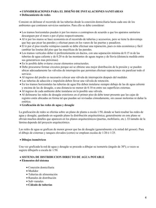 CONSIDERACIONES PARA EL DISEÑO DE INSTALACIONES SANITARIAS•
Delineamiento de redes•
Consiste en delinear el recorrido de las tuberías desde la conexión domiciliaria hasta cada uno de los
ambientes que contienen servicios sanitarios. Para ello se debe considerar:
Los tramos horizontales pueden ir por los muros o contrapisos de acuerdo a que los aparatos sanitarios
descarguen por el muro o por el piso respectivamente.
•
Al ir por los muros se hace economía en el recorrido de tuberías y accesorios, pero se tiene la desventaja
que hay que picar las paredes y efectuar pases en los vanos de las puertas y pasadizos.
•
El ir por el piso resulta ventajoso cuando se debe efectuar una reparación, pues es más económica y fácil
cambiar las losetas del piso que las mayólicas de las paredes.
•
Los tramos verticales deber ir preferentemente en ductos, con una separación mínima de 0.15 m de las
tuberías de agua caliente y de 0.20 m de las montantes de aguas negras y de lluvia (distancia medida entre
sus generatrices mas próximas).
•
En lo posible debe evitarse cruzar elementos estructurales.•
Debe procurarse formar circuitos porque así se obtiene una mejor distribución de la presión y se pueden
ubicar adecuadamente las válvulas de interrupción que permitan efectuar reparaciones sin paralizar todo el
servicio.
•
Al ingreso del predio es necesario colocar una válvula de interrupción después del medidor.•
Las tuberías de aducción e impulsión deben llevar una válvula de retención.•
En los tramos horizontales las tuberías de agua fría deben instalarse siempre debajo de las de agua caliente
y encima de las de desagüe, a una distancia no menor de 0.10 m entre sus superficies externas.
•
Al ingreso de cada ambiente debe instalarse en lo posible una válvula.•
Al delinearse las redes de desagüe exteriores en el primer piso de debe tener presente que las cajas de
registro estén ubicadas en forma tal que puedan ser revisadas cómodamente, sin causar molestias ni dañar la
estética.
•
Graficación de las redes de agua y desagüe•
La graficación de redes se efectúa sobre un plano de planta a escala 1/50, donde se hará resaltar las redes de
agua y desagüe, quedando en segundo plano la distribución arquitectónica; generalmente en este plano se
obvian muchos detalles que aparecen en los planos arquitectónicos (puertas, mobiliario, etc.). El tamaño de la
lámina depende del proyecto arquitectónico.
Las redes de agua se grafican de menor grosor que las de desagüe (generalmente a la mitad del grosor). Para
el dibujo de cisternas y tanques elevados (cortes) se emplean escalas de 1/20 ó 1/25.
Dibujos isométricos•
Una vez graficada la red de agua y desagüe se procede a dibujar su isometría (ángulo de 30º); a veces se
sugiere dibujarlo a escala de 1/50.
SISTEMA DE DISTRIBUCION DIRECTO DE AGUA POTABLE•
Elementos del sistema•
Conexión domiciliaria•
Medidor•
Tuberías de alimentación•
Ramales de distribución•
Sub−ramales•
Cálculo de tuberías•
4
 