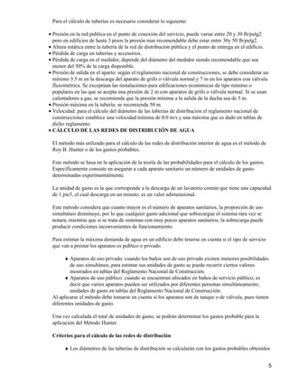 Para el cálculo de tuberías es necesario considerar lo siguiente:
Presión en la red publica en el punto de conexión del servicio, puede variar entre 20 y 30 lb/pulg2
pero en edificios de hasta 3 pisos la presión mas recomendable debe estar entre 30y 50 lb/pulg2.
•
Altura estática entre la tubería de la red de distribución pública y el punto de entrega en el edificio.•
Pérdida de carga en tuberías y accesorios.•
Pérdida de carga en el medidor, depende del diámetro del medidor siendo recomendable que sea
menor del 50% de la carga disponible.
•
Presión de salida en el aparto: según el reglamento nacional de construcciones, se debe considerar un
mínimo 3.5 m en la descarga del aparato de grifo o válvula normal y 7 m en los aparatos con válvula
fluxométrica. Se exceptúan las instalaciones para edificaciones económicas de tipo mínimo o
populares en las que se acepta una presión de 2 m con aparatos de grifo o válvula normal. Si se usan
calentadores a gas, se recomienda que la presión mínima a la salida de la ducha sea de 5 m.
•
Presión máxima en la tubería: se recomienda 50 m.•
Velocidad: para el cálculo del diámetro de las tuberías de distribución el reglamento nacional de
construcciones establece una velocidad mínima de 0.0 m/s y una máxima que es dado en tablas de
dicho reglamento.
•
CÁLCULO DE LAS REDES DE DISTRIBUCIÓN DE AGUA•
El método más utilizado para el cálculo de las redes de distribución interior de agua es el método de
Roy B. Hunter o de los gastos probables.
Este método se basa en la aplicación de la teoría de las probabilidades para el cálculo de los gastos.
Específicamente consiste en asegurar a cada aparato sanitario un número de unidades de gasto
determinadas experimentalmente.
La unidad de gasto es la que corresponde a la descarga de un lavatorio común que tiene una capacidad
de 1 pie3, el cual descarga en un minuto; es un valor adimensional.
Este método considera que cuanto mayor es el número de aparatos sanitarios, la proporción de uso
simultáneo disminuye, por lo que cualquier gasto adicional que sobrecargue el sistema rara vez se
notara; mientras que si se trata de sistemas con muy pocos aparatos sanitarios, la sobrecarga puede
producir condiciones inconvenientes de funcionamiento.
Para estimar la máxima demanda de agua en un edificio debe tenerse en cuenta si el tipo de servicio
que van a prestar los aparatos es publico o privado.
Aparatos de uso privado: cuando los baños son de uso privado existen menores posibilidades
de uso simultáneo, para estimar sus unidades de gasto se puede recurrir ciertos valores
mostrados en tablas del Reglamento Nacional de Construcción.
♦
Aparatos de uso público: cuando se encuentran ubicados en baños de servicio público, es
decir que varios aparatos pueden ser utilizados por diferentes personas simultáneamente;
unidades de gasto en tablas del Reglamento Nacional de Construcción.
♦
Al aplicarse el método debe tomarse en cuenta si los aparatos son de tanque o de válvula, pues tienen
diferentes unidades de gasto.
Una vez calculada el total de unidades de gasto, se podrán determinar los gastos probable para la
aplicación del Método Hunter.
Criterios para el cálculo de las redes de distribución
Los diámetros de las tuberías de distribución se calcularán con los gastos probables obtenidos♦
5
 