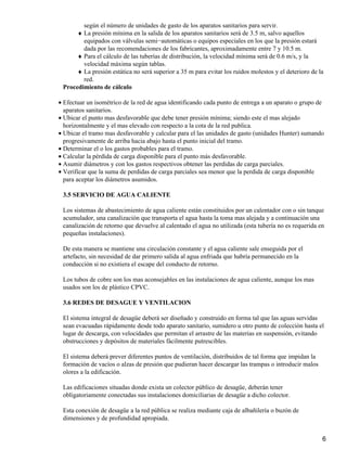 según el número de unidades de gasto de los aparatos sanitarios para servir.
La presión mínima en la salida de los aparatos sanitarios será de 3.5 m, salvo aquellos
equipados con válvulas semi−automáticas o equipos especiales en los que la presión estará
dada por las recomendaciones de los fabricantes, aproximadamente entre 7 y 10.5 m.
♦
Para el cálculo de las tuberías de distribución, la velocidad mínima será de 0.6 m/s, y la
velocidad máxima según tablas.
♦
La presión estática no será superior a 35 m para evitar los ruidos molestos y el deterioro de la
red.
♦
Procedimiento de cálculo
Efectuar un isométrico de la red de agua identificando cada punto de entrega a un aparato o grupo de
aparatos sanitarios.
•
Ubicar el punto mas desfavorable que debe tener presión mínima; siendo este el mas alejado
horizontalmente y el mas elevado con respecto a la cota de la red publica.
•
Ubicar el tramo mas desfavorable y calcular para el las unidades de gasto (unidades Hunter) sumando
progresivamente de arriba hacia abajo hasta el punto inicial del tramo.
•
Determinar el o los gastos probables para el tramo.•
Calcular la pérdida de carga disponible para el punto más desfavorable.•
Asumir diámetros y con los gastos respectivos obtener las perdidas de carga parciales.•
Verificar que la suma de perdidas de carga parciales sea menor que la perdida de carga disponible
para aceptar los diámetros asumidos.
•
3.5 SERVICIO DE AGUA CALIENTE
Los sistemas de abastecimiento de agua caliente están constituidos por un calentador con o sin tanque
acumulador, una canalización que transporta el agua hasta la toma mas alejada y a continuación una
canalización de retorno que devuelve al calentado el agua no utilizada (esta tubería no es requerida en
pequeñas instalaciones).
De esta manera se mantiene una circulación constante y el agua caliente sale enseguida por el
artefacto, sin necesidad de dar primero salida al agua enfriada que habría permanecido en la
conducción si no existiera el escape del conducto de retorno.
Los tubos de cobre son los mas aconsejables en las instalaciones de agua caliente, aunque los mas
usados son los de plástico CPVC.
3.6 REDES DE DESAGUE Y VENTILACION
El sistema integral de desagüe deberá ser diseñado y construido en forma tal que las aguas servidas
sean evacuadas rápidamente desde todo aparato sanitario, sumidero u otro punto de colección hasta el
lugar de descarga, con velocidades que permitan el arrastre de las materias en suspensión, evitando
obstrucciones y depósitos de materiales fácilmente putrescibles.
El sistema deberá prever diferentes puntos de ventilación, distribuidos de tal forma que impidan la
formación de vacíos o alzas de presión que pudieran hacer descargar las trampas o introducir malos
olores a la edificación.
Las edificaciones situadas donde exista un colector público de desagüe, deberán tener
obligatoriamente conectadas sus instalaciones domiciliarias de desagüe a dicho colector.
Esta conexión de desagüe a la red pública se realiza mediante caja de albañilería o buzón de
dimensiones y de profundidad apropiada.
6
 