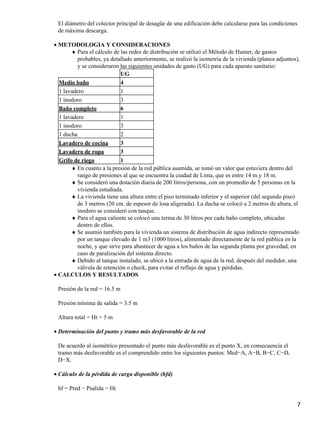El diámetro del colector principal de desagüe de una edificación debe calcularse para las condiciones
de máxima descarga.
METODOLOGIA Y CONSIDERACIONES•
Para el cálculo de las redes de distribución se utilizó el Método de Hunter, de gastos
probables, ya detallado anteriormente, se realizó la isometría de la vivienda (planos adjuntos),
y se consideraron las siguientes unidades de gasto (UG) para cada aparato sanitario:
♦
UG
Medio baño 4
1 lavadero 1
1 inodoro 3
Baño completo 6
1 lavadero 1
1 inodoro 3
1 ducha 2
Lavadero de cocina 3
Lavadero de ropa 3
Grifo de riego 1
En cuanto a la presión de la red pública asumida, se tomó un valor que estuviera dentro del
rango de presiones al que se encuentra la ciudad de Lima, que es entre 14 m y 18 m.
♦
Se consideró una dotación diaria de 200 litros/persona, con un promedio de 5 personas en la
vivienda estudiada.
♦
La vivienda tiene una altura entre el piso terminado inferior y el superior (del segundo piso)
de 3 metros (20 cm. de espesor de losa aligerada). La ducha se colocó a 2 metros de altura, el
inodoro se consideró con tanque.
♦
Para el agua caliente se colocó una terma de 30 litros por cada baño completo, ubicadas
dentro de ellos.
♦
Se asumió también para la vivienda un sistema de distribución de agua indirecto representado
por un tanque elevado de 1 m3 (1000 litros), alimentado directamente de la red pública en la
noche, y que sirve para abastecer de agua a los baños de las segunda planta por gravedad, en
caso de paralización del sistema directo.
♦
Debido al tanque instalado, se ubicó a la entrada de agua de la red, después del medidor, una
válvula de retención o check, para evitar el reflujo de agua y pérdidas.
♦
CALCULOS Y RESULTADOS•
Presión de la red = 16.5 m
Presión mínima de salida = 3.5 m
Altura total = Ht = 5 m
Determinación del punto y tramo más desfavorable de la red•
De acuerdo al isométrico presentado el punto más desfavorable es el punto X, en consecuencia el
tramo más desfavorable es el comprendido entre los siguientes puntos: Med−A, A−B, B−C, C−D,
D−X.
Cálculo de la pérdida de carga disponible (hfd)•
hf = Pred − Psalida − Ht
7
 