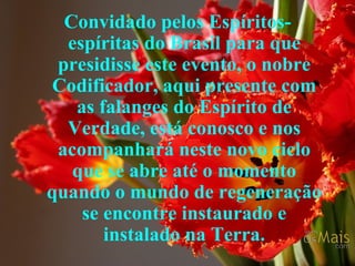 Convidado pelos Espíritos-espíritas do Brasil para que presidisse este evento, o nobre Codificador, aqui presente com as falanges do Espírito de Verdade, está conosco e nos acompanhará neste novo ciclo que se abre até o momento quando o mundo de regeneração se encontre instaurado e instalado na Terra. 