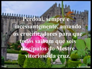 Perdoai, sempre e incessantemente, amando os crucificadores para que todos saibam que sois discípulos do Mestre vitorioso da cruz. 