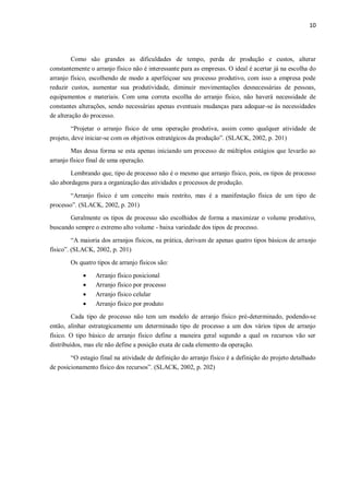 10
Como são grandes as dificuldades de tempo, perda de produção e custos, alterar
constantemente o arranjo físico não é interessante para as empresas. O ideal é acertar já na escolha do
arranjo físico, escolhendo de modo a aperfeiçoar seu processo produtivo, com isso a empresa pode
reduzir custos, aumentar sua produtividade, diminuir movimentações desnecessárias de pessoas,
equipamentos e materiais. Com uma correta escolha do arranjo físico, não haverá necessidade de
constantes alterações, sendo necessárias apenas eventuais mudanças para adequar-se às necessidades
de alteração do processo.
“Projetar o arranjo físico de uma operação produtiva, assim como qualquer atividade de
projeto, deve iniciar-se com os objetivos estratégicos da produção”. (SLACK, 2002, p. 201)
Mas dessa forma se esta apenas iniciando um processo de múltiplos estágios que levarão ao
arranjo físico final de uma operação.
Lembrando que, tipo de processo não é o mesmo que arranjo físico, pois, os tipos de processo
são abordagens para a organização das atividades e processos de produção.
“Arranjo físico é um conceito mais restrito, mas é a manifestação física de um tipo de
processo”. (SLACK, 2002, p. 201)
Geralmente os tipos de processo são escolhidos de forma a maximizar o volume produtivo,
buscando sempre o extremo alto volume - baixa variedade dos tipos de processo.
“A maioria dos arranjos físicos, na prática, derivam de apenas quatro tipos básicos de arranjo
físico”. (SLACK, 2002, p. 201)
Os quatro tipos de arranjo físicos são:
 Arranjo físico posicional
 Arranjo físico por processo
 Arranjo físico celular
 Arranjo físico por produto
Cada tipo de processo não tem um modelo de arranjo físico pré-determinado, podendo-se
então, alinhar estrategicamente um determinado tipo de processo a um dos vários tipos de arranjo
físico. O tipo básico de arranjo físico define a maneira geral segundo a qual os recursos vão ser
distribuídos, mas ele não define a posição exata de cada elemento da operação.
“O estagio final na atividade de definição do arranjo físico é a definição do projeto detalhado
de posicionamento físico dos recursos”. (SLACK, 2002, p. 202)
 