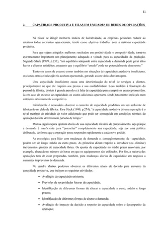 11
2. CAPACIDADE PRODUTIVA E FILAS EM UNIDADES DE REDES DE OPERAÇÕES
Na busca de atingir melhores índices de lucratividade, as empresas procuram reduzir ao
máximo todos os custos operacionais, tendo como objetivo trabalhar com a máxima capacidade
produtiva.
Para que sejam atingidos melhores resultados em produtividade e competitividade, torna-se
extremamente importante um planejamento adequado e voltado para as capacidades da produção.
Segundo Slack (1999, p.253), “um equilíbrio adequado entre capacidade e demanda pode gerar altos
lucros e clientes satisfeitos, enquanto que o equilíbrio “errado” pode ser potencialmente desastroso.”
Tanto em casos de excesso como também em situações de capacidade produtiva insuficiente,
os custos extras e indesejáveis acabam aparecendo, gerando assim várias desvantagens.
Uma capacidade insuficiente causa uma deteriorização do nível de serviços a clientes,
principalmente no que diz respeito aos prazos e sua confiabilidade. Leva também à frustração do
pessoal da fábrica, devido à grande pressão e à falta de capacidade para cumprir os prazos prometidos.
Já em caso de excesso de capacidade, os custos adicionais aparecem, sendo totalmente inviáveis num
ambiente extremamente competitivo.
Inicialmente é necessário observar o conceito de capacidade produtiva em um ambiente de
fabricação no chão de fábrica. Para Slack (1999, p.274), “a capacidade produtiva de uma operação é o
nível máximo de atividade de valor adicionado que pode ser conseguida em condições normais de
operação durante determinado período de tempo.”
Muitas organizações operam abaixo de sua capacidade máxima de processamento, seja porque
a demanda é insuficiente para “preencher” completamente sua capacidade, seja por uma política
deliberada, de forma que a operação possa responder rapidamente a cada novo pedido.
As estratégias para lidar com mudanças de demanda e, conseqüentemente, de capacidade,
podem ser de longo, médio ou curto prazo. As primeiras dizem respeito a introduzir (ou eliminar)
incrementos grandes de capacidade física. Os ajustes de capacidade no médio prazo envolvem, por
exemplo, alteração no número de horas em que os equipamentos são utilizados. Por fim, a maioria das
operações tem de estar preparadas, também, para mudanças diárias de capacidade em resposta a
aumentos imprevistos de demanda.
No quadro abaixo, podemos observar os diferentes níveis de decisão para aumento da
capacidade produtiva, que incluem as seguintes atividades:
 Avaliação da capacidade existente;
 Previsões de necessidades futuras de capacidade;
 Identificação de diferentes formas de alterar a capacidade a curto, médio e longo
prazos;
 Identificação de diferentes formas de alterar a demanda;
 Avaliação do impacto da decisão a respeito de capacidade sobre o desempenho da
operação;
 