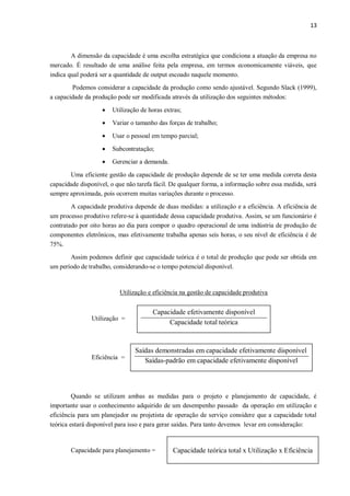 13
A dimensão da capacidade é uma escolha estratégica que condiciona a atuação da empresa no
mercado. É resultado de uma análise feita pela empresa, em termos economicamente viáveis, que
indica qual poderá ser a quantidade de output escoado naquele momento.
Podemos considerar a capacidade da produção como sendo ajustável. Segundo Slack (1999),
a capacidade da produção pode ser modificada através da utilização dos seguintes métodos:
 Utilização de horas extras;
 Variar o tamanho das forças de trabalho;
 Usar o pessoal em tempo parcial;
 Subcontratação;
 Gerenciar a demanda.
Uma eficiente gestão da capacidade de produção depende de se ter uma medida correta desta
capacidade disponível, o que não tarefa fácil. De qualquer forma, a informação sobre essa medida, será
sempre aproximada, pois ocorrem muitas variações durante o processo.
A capacidade produtiva depende de duas medidas: a utilização e a eficiência. A eficiência de
um processo produtivo refere-se à quantidade dessa capacidade produtiva. Assim, se um funcionário é
contratado por oito horas ao dia para compor o quadro operacional de uma indústria de produção de
componentes eletrônicos, mas efetivamente trabalha apenas seis horas, o seu nível de eficiência é de
75%.
Assim podemos definir que capacidade teórica é o total de produção que pode ser obtida em
um período de trabalho, considerando-se o tempo potencial disponível.
Utilização e eficiência na gestão de capacidade produtiva
Utilização =
Eficiência =
Quando se utilizam ambas as medidas para o projeto e planejamento de capacidade, é
importante usar o conhecimento adquirido de um desempenho passado da operação em utilização e
eficiência para um planejador ou projetista de operação de serviço considere que a capacidade total
teórica estará disponível para isso e para gerar saídas. Para tanto devemos levar em consideração:
Capacidade para planejamento =
Capacidade efetivamente disponível
Capacidade total teórica
Saídas demonstradas em capacidade efetivamente disponível
Saídas-padrão em capacidade efetivamente disponível
Capacidade teórica total x Utilização x Eficiência
 