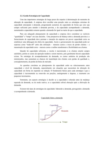 14
2.2. Gestão Estratégica de Capacidade
Uma das importantes estratégias de longo prazo diz respeito à determinação do momento de
alteração da capacidade. A empresa deve escolher uma posição entre as estratégias extremas de
capacidade antecipada à demanda, programando aumentos de capacidade de forma que esta seja
sempre suficiente para atender à demanda prevista, e de capacidade acompanhando a demanda,
aumentando a capacidade somente quando a demanda for igual ou maior do que a capacidade.
Para um adequado planejamento da capacidade a empresa deve considerar as variáveis
“quantidade” e “tempo” em suas decisões. Uma perspectiva de balanço entre a demanda prevista e o
fornecimento de capacidade deve permear a intenção da empresa em prover capacidade extra ou
estabelecer uma defasagem da oferta de capacidade. Assim o gerenciamento da capacidade pode ser
expressa como “trade-off” entre alta utilização – menores custos e riscos de perder clientes - e
manutenção de capacidade extra – maiores custos e melhor atendimento e flexibilidade aos clientes.
Quando há capacidade suficiente, a receita é maximizada e os clientes estarão sempre
satisfeitos, porém os custos da operação tendem a serem maiores, pois geralmente haverá capacidade
ociosa. Na estratégia de acompanhamento da demanda, os custos unitários de produção são
minimizados, mas aumentam as chances de insatisfação dos clientes com perdas de qualidade e,
conseqüentemente, de perdas de fatias de mercado.
As questões correlatas ao planejamento da capacidade estão no relacionamento entre
capacidade e nível de demanda, especialmente em situações que necessitam da alteração de
capacidade em forma de expansão ou redução. O fundamento básico para cada estratégia é que a
capacidade é incrementada ou removida em porções, analogamente a degraus, e raramente em
pequenos incrementos.
Entretanto, um aspecto estratégico é decidir se a capacidade é alterada antes da mudança
esperada da demanda, ou de modo reativo, se a capacidade sofrerá alteração após a efetivação da
demanda.
Existem três tipos de estratégias de capacidade: liderando a demanda, perseguindo a demanda
e acompanhando a demanda.
Capacidade lidera a demanda
Capacidade
Tempo
Demanda
 