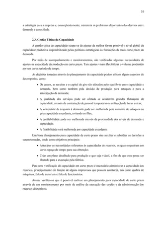16
a estratégia para a empresa e, conseqüentemente, minimiza os problemas decorrentes dos desvios entre
demanda e capacidade.
2.3. Gestão Tática da Capacidade
A gestão tática de capacidade ocupa-se de ajustar da melhor forma possível o nível global de
capacidade produtiva disponibilizado pelas políticas estratégicas às flutuações de mais curto prazo da
demanda.
Por meio de acompanhamento e monitoramentos, são verificadas algumas necessidades de
ajustes na capacidade da produção em curto prazo. Tais ajustes visam flexibilizar o volume produzido
por um curto período de tempo.
As decisões tomadas através do planejamento de capacidade podem afetam alguns aspectos de
desempenho, como:
 Os custos, as receitas e o capital de giro são afetados pelo equilíbrio entre capacidade e
demanda, bem como também pela decisão de produção para estoques e para a
antecipação da demanda;
 A qualidade dos serviços pode ser afetada se ocorrerem grandes flutuações de
capacidade, através da contratação de pessoal temporário ou utilização de horas extras;
 A velocidade de resposta à demanda pode ser melhorada pelo aumento de estoques ou
pela capacidade excedente, evitando as filas;
 A confiabilidade pode ser melhorada através da proximidade dos níveis de demanda e
capacidade;
 A flexibilidade será melhorada por capacidade excedente.
Um bom planejamento para capacidade de curto prazo visa auxiliar e subsidiar as decisões a
serem tomadas, tendo como objetivos principais:
 Antecipar as necessidades referentes às capacidades de recursos, os quais requeiram um
curto espaço de tempo para sua obtenção;
 Criar um plano detalhado para produção e que seja viável, a fim de que este possa ser
liberado para a execução pela fábrica.
Para uma verificação de capacidade em curto prazo é necessário administrar a capacidade dos
recursos, principalmente em função de alguns improvisos que possam acontecer, tais como quebra de
máquinas, falta de materiais e falta de funcionários.
Assim, verifica-se que é possível realizar um planejamento para capacidade de curto prazo
através de um monitoramento por meio de análise da execução das tarefas e da administração dos
recursos disponíveis.
 