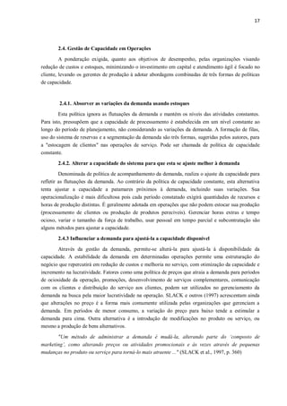 17
2.4. Gestão de Capacidade em Operações
A ponderação exigida, quanto aos objetivos de desempenho, pelas organizações visando
redução de custos e estoques, minimizando o investimento em capital e atendimento ágil é focado no
cliente, levando os gerentes de produção à adotar abordagens combinadas de três formas de políticas
de capacidade.
2.4.1. Absorver as variações da demanda usando estoques
Esta política ignora as flutuações da demanda e mantém os níveis das atividades constantes.
Para isto, pressupõem que a capacidade de processamento é estabelecida em um nível constante ao
longo do período de planejamento, não considerando as variações da demanda. A formação de filas,
uso do sistema de reservas e a segmentação da demanda são três formas, sugeridas pelos autores, para
a "estocagem de clientes" nas operações de serviço. Pode ser chamada de política de capacidade
constante.
2.4.2. Alterar a capacidade do sistema para que esta se ajuste melhor à demanda
Denominada de política de acompanhamento da demanda, realiza o ajuste da capacidade para
refletir as flutuações da demanda. Ao contrário da política de capacidade constante, esta alternativa
tenta ajustar a capacidade a patamares próximos à demanda, incluindo suas variações. Sua
operacionalização é mais dificultosa pois cada período constatado exigirá quantidades de recursos e
horas de produção distintas. É geralmente adotada em operações que não podem estocar sua produção
(processamento de clientes ou produção de produtos perecíveis). Gerenciar horas extras e tempo
ocioso, variar o tamanho da força de trabalho, usar pessoal em tempo parcial e subcontratação são
alguns métodos para ajustar a capacidade.
2.4.3 Influenciar a demanda para ajustá-la a capacidade disponível
Através da gestão da demanda, permite-se alterá-la para ajustá-la à disponibilidade da
capacidade. A estabilidade da demanda em determinadas operações permite uma estruturação do
negócio que repercutirá em redução de custos e melhoria no serviço, com otimização da capacidade e
incremento na lucratividade. Fatores como uma política de preços que atraia a demanda para períodos
de ociosidade da operação, promoções, desenvolvimento de serviços complementares, comunicação
com os clientes e distribuição do serviço aos clientes, podem ser utilizados no gerenciamento da
demanda na busca pela maior lucratividade na operação. SLACK e outros (1997) acrescentam ainda
que alterações no preço é a forma mais comumente utilizada pelas organizações que gerenciam a
demanda. Em períodos de menor consumo, a variação do preço para baixo tende a estimular a
demanda para cima. Outra alternativa é a introdução de modificações no produto ou serviço, ou
mesmo a produção de bens alternativos.
"Um método de administrar a demanda é mudá-la, alterando parte do ‘composto de
marketing’, como alterando preços ou atividades promocionais e às vezes através de pequenas
mudanças no produto ou serviço para torná-lo mais atraente ..." (SLACK et al., 1997, p. 360)
 
