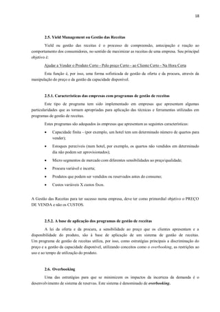 18
2.5. Yield Management ou Gestão das Receitas
Yield ou gestão das receitas é o processo de compreensão, antecipação e reação ao
comportamento dos consumidores, no sentido de maximizar as receitas de uma empresa. Seu principal
objetivo é:
Ajudar a Vender o Produto Certo - Pelo preço Certo - ao Cliente Certo - Na Hora Certa
Esta função é, por isso, uma forma sofisticada de gestão da oferta e da procura, através da
manipulação do preço e da gestão da capacidade disponível.
2.5.1. Características das empresas com programas de gestão de receitas
Este tipo de programa tem sido implementado em empresas que apresentam algumas
particularidades que as tornam apropriadas para aplicação das técnicas e ferramentas utilizadas em
programas de gestão de receitas.
Estes programas são adequados às empresas que apresentam as seguintes características:
 Capacidade finita - (por exemplo, um hotel tem um determinado número de quartos para
vender);
 Estoques perecíveis (num hotel, por exemplo, os quartos não vendidos em determinado
dia não podem ser aprovisionados);
 Micro segmentos de mercado com diferentes sensibilidades ao preço/qualidade;
 Procura variável e incerta;
 Produtos que podem ser vendidos ou reservados antes do consumo;
 Custos variáveis X custos fixos.
A Gestão das Receitas para ter sucesso numa empresa, deve ter como primordial objetivo o PREÇO
DE VENDA e não os CUSTOS.
2.5.2. A base de aplicação dos programas de gestão de receitas
A lei da oferta e da procura, a sensibilidade ao preço que os clientes apresentam e a
disponibilidade do produto, são à base de aplicação de um sistema de gestão de receitas.
Um programa de gestão de receitas utiliza, por isso, como estratégias principais a discriminação do
preço e a gestão da capacidade disponível, utilizando conceitos como o overbooking, as restrições ao
uso e ao tempo de utilização do produto.
2.6. Overbooking
Uma das estratégias para que se minimizem os impactos da incerteza da demanda é o
desenvolvimento de sistema de reservas. Este sistema é denominado de overbooking.
 