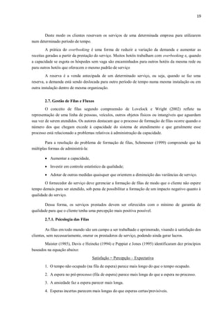 19
Deste modo os clientes reservam os serviços de uma determinada empresa para utilizarem
num determinado período de tempo.
A prática do overbooking é uma forma de reduzir a variação da demanda e aumentar as
receitas geradas a partir da prestação do serviço. Muitos hotéis trabalham com overbooking e, quando
a capacidade se esgota os hóspedes sem vaga são encaminhados para outros hotéis da mesma rede ou
para outros hotéis que oferecem o mesmo padrão de serviço
A reserva é a venda antecipada de um determinado serviço, ou seja, quando se faz uma
reserva, a demanda está sendo deslocada para outro período de tempo numa mesma instalação ou em
outra instalação dentro de mesma organização.
2.7. Gestão de Filas e Fluxos
O conceito de filas segundo compreensão de Lovelock e Wright (2002) reflete na
representação de uma linha de pessoas, veículos, outros objetos físicos ou intangíveis que aguardam
sua vez de serem atendidos. Os autores destacam que o processo de formação de filas ocorre quando o
número dos que chegam excede à capacidade do sistema de atendimento e que geralmente esse
processo está relacionado a problemas relativos à administração da capacidade.
Para a resolução do problema de formação de filas, Schmenner (1999) compreende que há
múltiplas formas de administrá-la:
 Aumentar a capacidade,
 Investir em controle estatístico da qualidade;
 Adotar de outras medidas quaisquer que orientem a diminuição das variâncias de serviço.
O fornecedor do serviço deve gerenciar a formação de filas de modo que o cliente não espere
tempo demais para ser atendido, sob pena de possibilitar a formação de um impacto negativo quanto à
qualidade do serviço.
Dessa forma, os serviços prestados devem ser oferecidos com o mínimo de garantia de
qualidade para que o cliente tenha uma percepção mais positiva possível.
2.7.1. Psicologia das Filas
As filas em todo mundo são um campo a ser trabalhado e aprimorado, visando à satisfação dos
clientes, sem necessariamente, onerar os prestadores de serviço, podendo ainda gerar lucros.
Maister (1985), Davis e Heineke (1994) e Peppiat e Jones (1995) identificaram dez princípios
baseados na equação abaixo:
Satisfação = Percepção – Expectativa
1. O tempo não ocupado (na fila de espera) parece mais longo do que o tempo ocupado.
2. A espera no pré-processo (fila de espera) parece mais longa do que a espera no processo.
3. A ansiedade faz a espera parecer mais longa.
4. Esperas incertas parecem mais longas do que esperas certas/previsíveis.
 