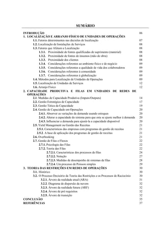 SUMÁRIO
INTRODUÇÃO 06
1. LOCALIZAÇÃO E ARRANJO FÍSICO DE UNIDADES DE OPERAÇÕES
1.1. Fatores determinantes nas decisões de localização 07
1.2. Localização de Instalações de Serviços 08
1.3. Fatores que Afetam a Localização 08
1.3.1. Proximidade de fontes qualificadas de suprimento (material) 08
1.3.2. Proximidade de fontes de insumos (mão de obra) 08
1.3.3. Proximidade dos clientes 08
1.3.4. Considerações referentes ao ambiente físico e de negócio 09
1.3.5. Considerações referentes a qualidade de vida dos colaboradores 09
1.3.6. Considerações referentes à comunidade 09
1.3.7. Considerações referentes à globalização 09
1.4. Métodos para Localização de Unidades de Operações 09
1.5. Localização de Unidades de Serviços 12
1.6. Arranjo Físico 12
2. CAPACIDADE PRODUTIVA E FILAS EM UNIDADES DE REDES DE
OPERAÇÕES
2.1. Medidas de Capacidade Produtiva (Imputs/Outputs) 14
2.2. Gestão Estratégica de Capacidade 17
2.3. Gestão Tática da Capacidade 19
2.4. Gestão de Capacidade em Operações 20
2.4.1. Absorver as variações da demanda usando estoques 20
2.4.2. Alterar a capacidade do sistema para que esta se ajuste melhor à demanda 20
2.4.3. Influenciar a demanda para ajustá-la a capacidade disponível 20
2.5. Yield Management ou Gestão das Receitas 21
2.5.1. Características das empresas com programas de gestão de receitas 21
2.5.2. A base de aplicação dos programas de gestão de receitas 21
2.6. Overbooking 21
2.7. Gestão de Filas e Fluxos 22
2.7.1. Psicologia das Filas 22
2.7.2. Teoria das Filas 22
2.7.2.1. Características dos processos de filas 24
2.7.2.2. Notação 27
2.7.2.3. Medidas de desempenho de sistemas de filas 28
2.7.2.4. Um processo de Poisson simples 29
3. TEORIA DAS RESTRIÇÕES EM REDES DE OPERAÇÕES 30
3.1. Histórico 30
3.2. O Processo Decisório da Teoria das Restrições e os Processos de Raciocínio 30
3.2.1. Árvore da realidade atual (ARA) 31
3.2.2. Diagrama de dispersão da nuvem 32
3.2.3. Árvore da realidade futura (ARF) 32
3.2.4. Árvore de pré requisitos 32
3.2.5. Árvore de transição 32
CONCLUSÃO 35
REFERÊNCIAS 37
 