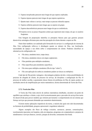 20
5. Esperas inexplicadas parecem mais longas do que esperas explicadas.
6. Esperas injustas parecem mais longas do que esperas equitativas.
7. Quanto mais valioso o serviço, mais tempo as pessoas tolerarão esperar.
8. Esperas solitárias parecem mais longas que as esperas em grupo.
9. Esperas desconfortáveis parecem mais longas do que as confortáveis.
10.Usuários novos ou pouco frequentes acham que esperaram mais tempo, do que os usuários
freqüentes.
Esta listagem de proposições identifica os princípios básicos para que gestores possam
desenvolver estratégias eficientes para uma boa percepção do cliente durante a espera na fila.
Outro fator também a ser analisado pelo fornecedor de serviços é a configuração do sistema de
filas. Esta configuração refere-se à abordagem quanto ao número de filas, sua localização,
necessidades de espaço e seu efeito sobre o comportamento do cliente. Podemos classificar as
alternativas de configurações em:
 Fila única, atendente único, etapa única;
 Fila única, atendentes únicos em etapas seqüenciais;
 Filas paralelas para múltiplos atendentes;
 Filas específicas para atendentes específicos;
 Fila única para múltiplos atendentes (fila do tipo “cobra”);
 Fila com aplicação de senha (os atendentes podem ser únicos ou múltiplos).
Cada tipo de fila permite vantagens e desvantagens próprias devido a várias possibilidades do
processo de chegada do cliente, do processo de serviço, da disciplina e configuração da fila. O
processo de melhor escolha e ajustamento desses fatores de problemas de filas de espera podem ser
auxiliados através de simplificações por meios matemáticos, técnica denominada de Teoria das Filas.
2.7.2. Teoria das Filas
A Teoria das Filas tenta através de análises matemáticas detalhadas, encontrar um ponto de
equilíbrio que satisfaça o cliente e seja viável economicamente para o provedor do serviço.Esta teoria
foi desenvolvida para prover modelos que retratem previamente o comportamento de um sistema que
forneça serviços que possuam demandas que aumentem aleatoriamente.
Existem muitas aplicações respeitáveis da teoria, a maioria das quais tem sido documentadas
na literatura de probabilidade, pesquisa operacional e engenharia industrial.
Alguns exemplos são fluxo de tráfego (veículos, aeronaves, pessoas, comunicações),
escalonamento (pacientes em hospitais, jobs em máquinas, programas em computadores) e projetos de
atendimentos à serviços (bancos, correios, parques de diversão, restaurantes fast-food).
 