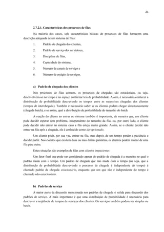 21
2.7.2.1. Características dos processos de filas
Na maioria dos casos, seis características básicas de processos de filas fornecem uma
descrição adequada de um sistema de filas:
1. Padrão de chegada dos clientes,
2. Padrão de serviço dos servidores,
3. Disciplina de filas,
4. Capacidade do sistema,
5. Número de canais de serviço e
6. Número de estágio de serviços.
a) Padrão de chegada dos clientes
Nos processos de filas comuns, os processos de chegadas são estocásticos, ou seja,
desenvolvem-se no tempo e no espaço conforme leis de probabilidade. Assim, é necessário conhecer a
distribuição de probabilidade descrevendo os tempos entre as sucessivas chegadas dos clientes
(tempos de interchegada). Também é necessário saber se os clientes podem chegar simultaneamente
(chegada batch), e se assim, qual a distribuição de probabilidade do tamanho do batch.
A reação do cliente ao entrar no sistema também é importante, de maneira que, um cliente
pode decidir esperar sem problema, independente do tamanho da fila, ou, por outro lado, o cliente
pode decidir não entrar no sistema caso a fila esteja muito grande. Assim, se o cliente decide não
entrar na fila após a chegada, ele é conhecido como decepcionado.
Um cliente pode, por sua vez, entrar na fila, mas depois de um tempo perder a paciência e
decidir partir. Nos eventos que existem duas ou mais linhas paralelas, os clientes podem mudar de uma
fila para outra.
Estas situações são exemplos de filas com clientes impacientes.
Um fator final que pode ser considerado apesar do padrão de chegada é a maneira no qual o
padrão muda com o tempo. Um padrão de chegada que não muda com o tempo (ou seja, que a
distribuição de probabilidade descrevendo o processo de chegada é independente do tempo) é
chamado padrão de chegada estacionário, enquanto que um que não é independente do tempo é
chamado não-estacionário.
b) Padrões de serviço
A maior parte da discussão mencionada nos padrões de chegada é valida para discussão dos
padrões de serviço. A mais importante é que uma distribuição de probabilidade é necessária para
descrever a seqüência de tempos de serviços dos clientes. Os serviços também podem ser simples ou
batch.
 