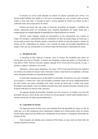 22
O processo de serviço pode depender do número de clientes esperando pelo serviço. Um
servidor pode trabalhar mais rápido se a fila estiver aumentando, ou, caso contrário, pode ser tornar
confuso e ficar mais lento. A situação na qual o serviço depende do número de clientes na fila é
conhecida como serviço dependente do estado.
Embora este termo não seja usado na discussão de padrões de chegada, o problema dos
clientes impacientes pode ser considerado como chegadas dependentes do estado, desde que o
comportamento da chegada dependa da quantidade de congestionamento no sistema.
Serviços, como chegadas, podem ser estacionários ou não estacionários com respeito ao
tempo. Por exemplo, o aprendizado pode ser considerado um fator de produtividade, de forma que, o
serviço pode se tornar mais eficiente quando a experiência é obtida, ou seja, não importa o número de
clientes na fila ( dependência do estado) e sim o período de tempo em atividade (dependência do
tempo). Claro, que um sistema pode ser ao mesmo tempo não-estacionário e dependente do estado.
c) Disciplina de filas
A disciplina de filas refere-se à maneira como os clientes são escolhidos para entrar em
serviço após uma fila ser formada. A maioria das disciplinas comuns que podem ser observadas na
vida diária é FIFO: First-In, First-Out; também chamada FCFS (First-come-First-served), ou seja, o
primeiro a chegar é o primeiro a ser servido.
Entretanto, existem outras disciplinas, tais como, LCFS (Last-Come-First-Served), aplicável
em sistemas de controle de estoque onde o item mais recente é mais fácil de ser apanhado, e diversas
outras disciplinas baseadas em esquemas de prioridade.
Existem duas situações gerais em disciplinas de prioridade. No primeiro caso, que é chamado
de preemptivo, o cliente com a mais alta prioridade é permitido entrar em serviço independentemente
de outro cliente com menor prioridade estar sendo servido, de forma que, o cliente com menor
prioridade é interrompido e tem seu trabalho reiniciado mais tarde. Quando reiniciado, ele pode iniciar
do ponto onde parou ou reiniciar todo o processo.
Na segunda situação de prioridade, chamado caso não preemptivo, os clientes com mais alta
prioridade vão para o início da fila, mas só entram em serviço quando o cliente sendo atendido deixa o
sistema, mesmo que ele tenha uma prioridade baixa.
d) Capacidade do sistema
Em alguns processos de filas existe uma limitação física da quantidade de espaço na fila, de
modo que, se as filas alcançarem certo comprimento, nenhum novo cliente poderá entrar no sistema
até que espaço disponível seja obtido com o atendimento de um cliente e a consequente diminuição do
tamanho da fila.
Estas situações são referidas como sistemas de filas finitos, ou seja, existe um limite finito do
tamanho máximo do sistema.
 