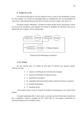 24
f) Estágios de serviço
Um sistema de filas pode ter um único estágio de serviço, como no caso da barbearia, ou pode
ter vários estágios. Um sistema de multiestágio pode ser exemplificado como um procedimento de
exame físico, onde cada paciente passa por diversos exames, tais como: sangue, vista, urina e etc.
Em alguns sistemas multiestágio, reciclagem ou retorno podem ocorrer. Reciclagem é comum
em processos de manufatura, onde inspeções de controle de qualidade são realizadas sendo que se
alguma peça não se adequar, deve ser reprocessada.
Sistema de Filas Multiestágio com Retorno
2.7.2.2. Notação
De uma maneira geral, um modelo de filas pode ser descrito pela seguinte notação:
A/B/c/K/m/Z onde:
 A - descreve a distribuição dos intervalos entre chegadas;
 B - descreve a distribuição do tempo de serviço;
 C - quantidade de atendentes;
 K - capacidade máxima do sistema (número máximo de clientes no sistema);
 m - tamanho da população;
 Z - disciplina da fila.
Esta notação recebe o nome de Notação de Kendall em homenagem ao seu criador David
Kendall.
A notação condensada A/B/c é muito usada e se assume que não há limite para o tamanho da
fila, a população é infinita a disciplina da fila é FIFO. Para A e B, quando a distribuição for
exponencial negativa, usa-se M (Marcoviana).
 