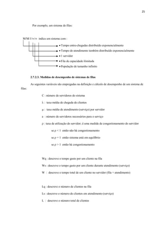25
Por exemplo, um sistema de filas:
M/M/1// indica um sistema com :
 Tempo entre-chegadas distribuído exponencialmente
 Tempo de atendimento também distribuído exponencialmente
 1 servidor
 Fila de capacidade ilimitada
 População de tamanho infinito
2.7.2.3. Medidas de desempenho de sistemas de filas
As seguintes variáveis são empregadas na definição e cálculo de desempenho de um sistema de
filas:
C : número de servidores do sistema
 : taxa média de chegada de clientes
 : taxa média de atendimento (serviço) por servidor
a : número de servidores necessários para o serviço
 : taxa de utilização do servidor; é uma medida de congestionamento do servidor
se  < 1 então não há congestionamento
se  = 1 então sistema está em equilíbrio
se  > 1 então há congestionamento
Wq : descreve o tempo gasto por um cliente na fila
Ws : descreve o tempo gasto por um cliente durante atendimento (serviço)
W : descreve o tempo total de um cliente no servidor (fila + atendimento)
Lq : descreve o número de clientes na fila
Ls : descreve o número de clientes em atendimento (serviço)
L : descreve o número total de clientes
 