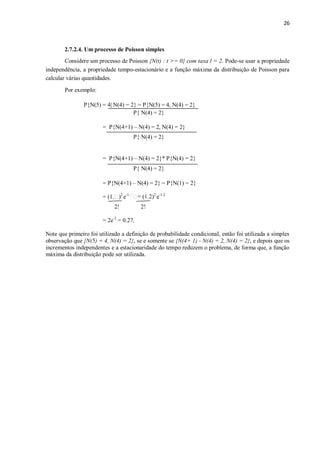 26
2.7.2.4. Um processo de Poisson simples
Considere um processo de Poisson {N(t) : t >= 0} com taxa l = 2. Pode-se usar a propriedade
independência, a propriedade tempo-estacionário e a função máxima da distribuição de Poisson para
calcular várias quantidades.
Por exemplo:
P{N(5) = 4| N(4) = 2} = P{N(5) = 4, N(4) = 2}
P{ N(4) = 2}
= P{N(4+1) – N(4) = 2, N(4) = 2}
P{ N(4) = 2}
= P{N(4+1) – N(4) = 2}* P{N(4) = 2}
P{ N(4) = 2}
= P{N(4+1) – N(4) = 2} = P{N(1) = 2}
= (1. )2
e- 2
e-1.2
2! 2!
= 2e-2
= 0.27.
Note que primeiro foi utilizado a definição de probabilidade condicional, então foi utilizada a simples
observação que {N(5) = 4, N(4) = 2}, se e somente se {N(4+ 1) - N(4) = 2, N(4) = 2}, e depois que os
incrementos independentes e a estacionaridade do tempo reduzem o problema, de forma que, a função
máxima da distribuição pode ser utilizada.
 