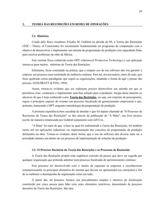 27
3. TEORIA DAS RESTRIÇÕES EM REDES DE OPERAÇÕES
3.1. Histórico
Criada pelo físico israelense Eliyahu M. Goldratt na década de 80, a Teoria das Restrições
(TOC - Theory of Constraints) foi inicialmente fundamentada em programas de computação com o
objetivo de desenvolver e implementar um sistema de programação de produção com capacidade finita
para resolver problemas de chão de fábrica.
Este sistema ficou conhecido como OPT (Optimized Production Technology) e sua aplicação
tornou-se para muitos, sinônimo de Teoria das Restrições.
Entretanto, ficou constatado na prática, que o simples uso de um software não iria garantir à
empresa um processo auto-sustentado de melhoria contínua. Para tal, era necessário, antes de tudo, que
fosse quebrado certos paradigmas que regem as organizações, mudando a forma de agir e pensar das
pessoas. (GOLDRATT & FOX, 1989)
Assim, tornou-se evidente que era realmente preciso desenvolver um método em que se
permitisse criar, comunicar e implementar uma boa solução para a produção. Surgia desta maneira os
alicerces do que é hoje conhecido como Teoria das Restrições, ou seja, um conjunto de pressupostos,
regras e princípios capazes de orientar um processo focalizado de gerenciamento empresarial e que,
portanto, transcende o OPT enquanto metodologia de programação da produção.
A primeira experiência bem sucedida de abordar o que foi depois chamado de “O Processo de
Raciocínio da Teoria das Restrições” se deu através da publicação de “A Meta”, um livro técnico
escrito de maneira romanceada por Goldratt juntamente com Jeff Cox.
“A Meta” foi mais do que a base na qual foi sedimentada a Teoria das Restrições, foi também
muito útil em aplicações industriais via implementação dos conceitos de programação da produção
delineados na obra. Tornou-se evidente, desta forma, que o uso do software não deveria mais ser a
prioridade número um dentro de um processo de implementação de soluções de produção.
3.2. O Processo Decisório da Teoria das Restrições e os Processos de Raciocínio
A Teoria das Restrições propõe uma seqüência coerente de passos que deve ser seguida por
qualquer organização que pretenda adentrar num processo focalizado de aprimoramento contínuo.
Este processo foi desenvolvido com o intuito de capacitar as empresas a reconhecerem
sistematicamente os principais elementos do sistema que devem ser aprimorados (as restrições) a fim
de se melhorar o desempenho da organização como um todo.
A partir daí, tal processo fornece um procedimento simples e intuitivo de focalização
constituído por cinco passos para lidar com estes elementos restritivos, denominado de processo
decisório da Teoria das Restrições. São eles:
 