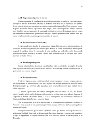 29
3.2.2. Diagrama de dispersão da nuvem
Conduz o processo de transformação no sentido de minimizar as mudanças a serem feitas para
conseguir o máximo de resultado. O cerne do problema nesta fase são as concessões. Os gerentes
devem estar de acordo com o processo de mudança para que não haja conflito. Neste momento, a meta
de ganho do sistema deve ser a prioridade. Para atingir a meta é preciso pensar a empresa como um
todo. Conflitos internos decorrentes de uma reação contrária ao processo de mudança (inércia) podem
ser eliminados se mostrado aos gerentes setoriais que a empresa ganhando, todos ganham, visto que
pensar isoladamente não conduz a empresa ao caminho do sucesso
3.2.3. Árvore da realidade futura (ARF)
É representada pelo desenho de uma estrutura lógica elaborada para revelar as mudanças do
status quo, no sentido do presente para o futuro, para produzir os efeitos intermediários, os desejados,
chegando à realidade futura. É a expressão de uma realidade que ainda não existe, demonstrada
graficamente através da relação de causa e efeito entre mudanças feitas na realidade atual e seus
possíveis resultados futuros.
3.2.4. Árvore de pré requisitos
É uma estrutura lógica desenhada para identificar todos os obstáculos e soluções desejadas
para superá-los na realização de um objetivo. Identifica as condições mínimas necessárias sem as
quais a meta não pode ser atingida.
3.2.5. Árvore de transição
É a árvore lógica de causa e efeito desenhada para prover, passo a passo, o progresso, desde o
início do processo de ação ou mudança, até que o objetivo seja atingido. Constitui-se numa ferramenta
de implementação, que combina ações específicas com a realidade existente para produzir novos
efeitos esperados.
As árvores lógicas estão, na verdade, interligadas uma nas outras. De fato, dito de uma
maneira simples, a informação obtida na ARA constitui-se no input para construção do Diagrama de
Dispersão da Nuvem. Da mesma forma, a ARF é conseqüência das informações extraídas do
Diagrama de Dispersão de Nuvem e assim por diante.
Não há necessidade de se fazer uso de todas as ferramentas que constituem o Processo de
Raciocínio para se resolver um determinado problema, ou seja, o Processo de Raciocínio pode ser
usado seletivamente.
Em algumas situações, por exemplo, o problema central que deve ser atacado já é conhecido e
a Árvore da Realidade Atual pode ser desnecessária. Em outras situações, a empresa pode considerar-
se apta a implementar a solução construída sem fazer uso das Árvores de Pré-Requisitos e de
Transição.
 