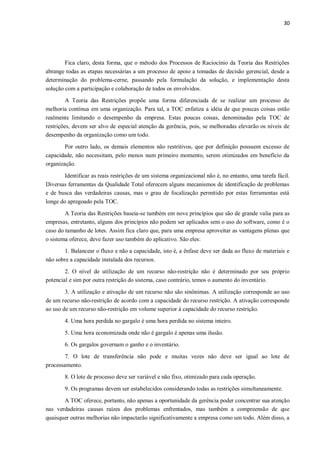 30
Fica claro, desta forma, que o método dos Processos de Raciocínio da Teoria das Restrições
abrange todas as etapas necessárias a um processo de apoio a tomadas de decisão gerencial, desde a
determinação do problema-cerne, passando pela formulação da solução, e implementação desta
solução com a participação e colaboração de todos os envolvidos.
A Teoria das Restrições propõe uma forma diferenciada de se realizar um processo de
melhoria contínua em uma organização. Para tal, a TOC enfatiza a idéia de que poucas coisas estão
realmente limitando o desempenho da empresa. Estas poucas coisas, denominadas pela TOC de
restrições, devem ser alvo de especial atenção da gerência, pois, se melhoradas elevarão os níveis de
desempenho da organização como um todo.
Por outro lado, os demais elementos não restritivos, que por definição possuem excesso de
capacidade, não necessitam, pelo menos num primeiro momento, serem otimizados em benefício da
organização.
Identificar as reais restrições de um sistema organizacional não é, no entanto, uma tarefa fácil.
Diversas ferramentas da Qualidade Total oferecem alguns mecanismos de identificação de problemas
e de busca das verdadeiras causas, mas o grau de focalização permitido por estas ferramentas está
longe do apregoado pela TOC.
A Teoria das Restrições baseia-se também em nove princípios que são de grande valia para as
empresas, entretanto, alguns dos princípios não podem ser aplicados sem o uso do software, como é o
caso do tamanho de lotes. Assim fica claro que, para uma empresa aproveitar as vantagens plenas que
o sistema oferece, deve fazer uso também do aplicativo. São eles:
1. Balancear o fluxo e não a capacidade, isto é, a ênfase deve ser dada ao fluxo de materiais e
não sobre a capacidade instalada dos recursos.
2. O nível de utilização de um recurso não-restrição não é determinado por seu próprio
potencial e sim por outra restrição do sistema, caso contrário, temos o aumento do inventário.
3. A utilização e ativação de um recurso não são sinônimas. A utilização corresponde ao uso
de um recurso não-restrição de acordo com a capacidade do recurso restrição. A ativação corresponde
ao uso de um recurso não-restrição em volume superior à capacidade do recurso restrição.
4. Uma hora perdida no gargalo é uma hora perdida no sistema inteiro.
5. Uma hora economizada onde não é gargalo é apenas uma ilusão.
6. Os gargalos governam o ganho e o inventário.
7. O lote de transferência não pode e muitas vezes não deve ser igual ao lote de
processamento.
8. O lote de processo deve ser variável e não fixo, otimizado para cada operação.
9. Os programas devem ser estabelecidos considerando todas as restrições simultaneamente.
A TOC oferece, portanto, não apenas a oportunidade da gerência poder concentrar sua atenção
nas verdadeiras causas raízes dos problemas enfrentados, mas também a compreensão de que
quaisquer outras melhorias não impactarão significativamente a empresa como um todo. Além disso, a
 