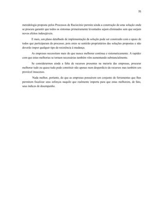 31
metodologia proposta pelos Processos de Raciocínio permite ainda a construção de uma solução onde
se procura garantir que todos os sintomas primeiramente levantados sejam eliminados sem que surjam
novos efeitos indesejáveis.
E mais, um plano detalhado de implementação da solução pode ser construído com o apoio de
todos que participaram do processo, pois estes se sentirão proprietários das soluções propostas e não
deverão impor qualquer tipo de resistência à mudança.
As empresas necessitam mais do que nunca melhorar contínua e sistematicamente. A rapidez
com que estas melhorias se tornam necessárias também vêm aumentando substancialmente.
Se considerarmos ainda a falta de recursos presentes na maioria das empresas, procurar
melhorar tudo ou quase tudo pode constituir não apenas num desperdício de recursos mas também um
provável insucesso.
Nada melhor, portanto, do que as empresas possuírem um conjunto de ferramentas que lhes
permitem focalizar seus esforços naquilo que realmente importa para que estas melhorem, de fato,
seus índices de desempenho.
 