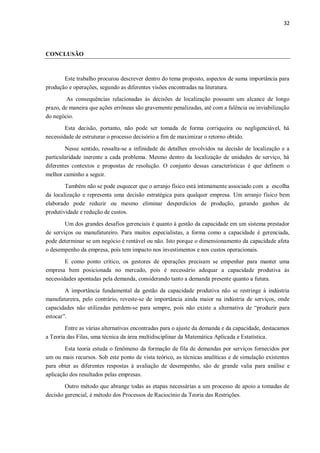 32
CONCLUSÃO
Este trabalho procurou descrever dentro do tema proposto, aspectos de suma importância para
produção e operações, segundo as diferentes visões encontradas na literatura.
As consequências relacionadas às decisões de localização possuem um alcance de longo
prazo, de maneira que ações errôneas são gravemente penalizadas, até com a falência ou inviabilização
do negócio.
Esta decisão, portanto, não pode ser tomada de forma corriqueira ou negligenciável, há
necessidade de estruturar o processo decisório a fim de maximizar o retorno obtido.
Nesse sentido, ressalta-se a infinidade de detalhes envolvidos na decisão de localização e a
particularidade inerente a cada problema. Mesmo dentro da localização de unidades de serviço, há
diferentes contextos e propostas de resolução. O conjunto dessas características é que definem o
melhor caminho a seguir.
Também não se pode esquecer que o arranjo físico está intimamente associado com a escolha
da localização e representa uma decisão estratégica para qualquer empresa. Um arranjo físico bem
elaborado pode reduzir ou mesmo eliminar desperdícios de produção, gerando ganhos de
produtividade e redução de custos.
Um dos grandes desafios gerenciais é quanto à gestão da capacidade em um sistema prestador
de serviços ou manufatureiro. Para muitos especialistas, a forma como a capacidade é gerenciada,
pode determinar se um negócio é rentável ou não. Isto porque o dimensionamento da capacidade afeta
o desempenho da empresa, pois tem impacto nos investimentos e nos custos operacionais.
E como ponto crítico, os gestores de operações precisam se empenhar para manter uma
empresa bem posicionada no mercado, pois é necessário adequar a capacidade produtiva às
necessidades apontadas pela demanda, considerando tanto a demanda presente quanto a futura.
A importância fundamental da gestão da capacidade produtiva não se restringe à indústria
manufatureira, pelo contrário, reveste-se de importância ainda maior na indústria de serviços, onde
capacidades não utilizadas perdem-se para sempre, pois não existe a alternativa de “produzir para
estocar”.
Entre as várias alternativas encontradas para o ajuste da demanda e da capacidade, destacamos
a Teoria das Filas, uma técnica da área multidisciplinar da Matemática Aplicada e Estatística.
Esta teoria estuda o fenômeno da formação de fila de demandas por serviços fornecidos por
um ou mais recursos. Sob este ponto de vista teórico, as técnicas analíticas e de simulação existentes
para obter as diferentes respostas à avaliação de desempenho, são de grande valia para análise e
aplicação dos resultados pelas empresas.
Outro método que abrange todas as etapas necessárias a um processo de apoio a tomadas de
decisão gerencial, é método dos Processos de Raciocínio da Teoria das Restrições.
 