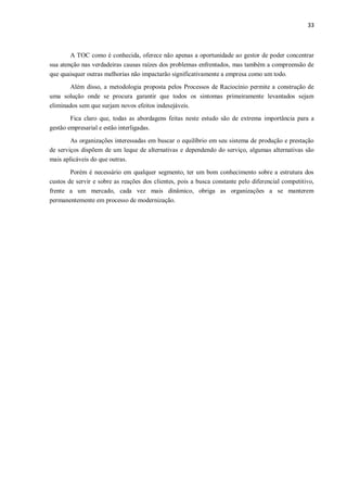 33
A TOC como é conhecida, oferece não apenas a oportunidade ao gestor de poder concentrar
sua atenção nas verdadeiras causas raízes dos problemas enfrentados, mas também a compreensão de
que quaisquer outras melhorias não impactarão significativamente a empresa como um todo.
Além disso, a metodologia proposta pelos Processos de Raciocínio permite a construção de
uma solução onde se procura garantir que todos os sintomas primeiramente levantados sejam
eliminados sem que surjam novos efeitos indesejáveis.
Fica claro que, todas as abordagens feitas neste estudo são de extrema importância para a
gestão empresarial e estão interligadas.
As organizações interessadas em buscar o equilíbrio em seu sistema de produção e prestação
de serviços dispõem de um leque de alternativas e dependendo do serviço, algumas alternativas são
mais aplicáveis do que outras.
Porém é necessário em qualquer segmento, ter um bom conhecimento sobre a estrutura dos
custos de servir e sobre as reações dos clientes, pois a busca constante pelo diferencial competitivo,
frente a um mercado, cada vez mais dinâmico, obriga as organizações a se manterem
permanentemente em processo de modernização.
 