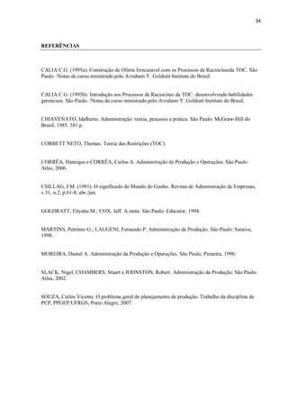 34
REFERÊNCIAS
CALIA C.G. (1995a). Construção de Oferta Irrecusável com os Processos de Raciocínioda TOC. São
Paulo. /Notas de curso ministrado pelo Avraham Y. Goldratt Institute do Brasil.
CALIA C.G. (1995b). Introdução aos Processos de Raciocínio da TOC: desenvolvendo habilidades
gerenciais. São Paulo. /Notas de curso ministrado pelo Avraham Y. Goldratt Institute do Brasil.
CHIAVENATO, Idalberto. Administração: teoria, processo e prática. São Paulo: McGraw-Hill do
Brasil, 1985. 381 p.
CORBETT NETO, Thomas. Teoria das Restrições (TOC).
CORRÊA, Henrique e CORRÊA, Carlos A. Administração de Produção e Operações. São Paulo:
Atlas, 2006.
CSILLAG, J.M. (1991). O significado do Mundo do Ganho. Revista de Administração de Empresas,
v.31, n.2, p.61-8, abr./jun.
GOLDRATT, Eliyahu M.; COX, Jeff. A meta. São Paulo: Educator, 1994.
MARTINS, Petrônio G.; LAUGENI, Fernando P. Administração da Produção. São Paulo: Saraiva,
1998.
MOREIRA, Daniel A. Administração da Produção e Operações. São Paulo, Pioneira, 1996.
SLACK, Nigel, CHAMBERS, Stuart e JOHNSTON, Robert. Administração da Produção. São Paulo:
Atlas, 2002.
SOUZA, Carlos Vicente. O problema geral do planejamento de produção. Trabalho da disciplina de
PCP, PPGEP/UFRGS, Porto Alegre, 2007.
 