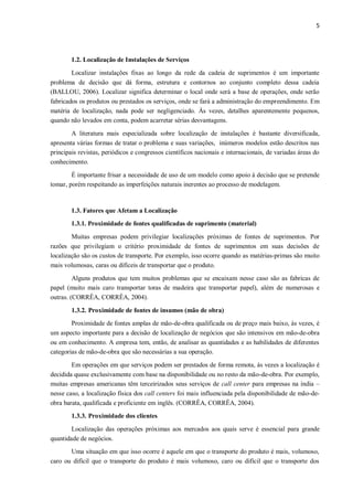 5
1.2. Localização de Instalações de Serviços
Localizar instalações fixas ao longo da rede da cadeia de suprimentos é um importante
problema de decisão que dá forma, estrutura e contornos ao conjunto completo dessa cadeia
(BALLOU, 2006). Localizar significa determinar o local onde será a base de operações, onde serão
fabricados os produtos ou prestados os serviços, onde se fará a administração do empreendimento. Em
matéria de localização, nada pode ser negligenciado. Às vezes, detalhes aparentemente pequenos,
quando não levados em conta, podem acarretar sérias desvantagens.
A literatura mais especializada sobre localização de instalações é bastante diversificada,
apresenta várias formas de tratar o problema e suas variações, inúmeros modelos estão descritos nas
principais revistas, periódicos e congressos científicos nacionais e internacionais, de variadas áreas do
conhecimento.
É importante frisar a necessidade de uso de um modelo como apoio à decisão que se pretende
tomar, porém respeitando as imperfeições naturais inerentes ao processo de modelagem.
1.3. Fatores que Afetam a Localização
1.3.1. Proximidade de fontes qualificadas de suprimento (material)
Muitas empresas podem privilegiar localizações próximas de fontes de suprimentos. Por
razões que privilegiam o critério proximidade de fontes de suprimentos em suas decisões de
localização são os custos de transporte. Por exemplo, isso ocorre quando as matérias-primas são muito
mais volumosas, caras ou difíceis de transportar que o produto.
Alguns produtos que tem muitos problemas que se encaixam nesse caso são as fabricas de
papel (muito mais caro transportar toras de madeira que transportar papel), além de numerosas e
outras. (CORRÊA, CORRÊA, 2004).
1.3.2. Proximidade de fontes de insumos (mão de obra)
Proximidade de fontes amplas de mão-de-obra qualificada ou de preço mais baixo, às vezes, é
um aspecto importante para a decisão de localização de negócios que são intensivos em mão-de-obra
ou em conhecimento. A empresa tem, então, de analisar as quantidades e as habilidades de diferentes
categorias de mão-de-obra que são necessárias a sua operação.
Em operações em que serviços podem ser prestados de forma remota, às vezes a localização é
decidida quase exclusivamente com base na disponibilidade ou no resto da mão-de-obra. Por exemplo,
muitas empresas americanas têm terceirizados seus serviços de call center para empresas na índia –
nesse caso, a localização física dos call centers foi mais influenciada pela disponibilidade de mão-de-
obra barata, qualificada e proficiente em inglês. (CORRÊA, CORRÊA, 2004).
1.3.3. Proximidade dos clientes
Localização das operações próximas aos mercados aos quais serve é essencial para grande
quantidade de negócios.
Uma situação em que isso ocorre é aquele em que o transporte do produto é mais, volumoso,
caro ou difícil que o transporte do produto é mais volumoso, caro ou difícil que o transporte dos
 